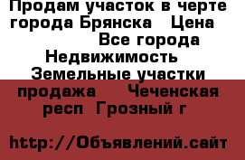 Продам участок в черте города Брянска › Цена ­ 800 000 - Все города Недвижимость » Земельные участки продажа   . Чеченская респ.,Грозный г.